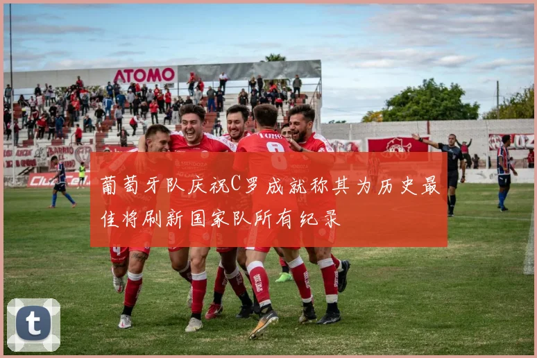 葡萄牙队庆祝C罗成就称其为历史最佳将刷新国家队所有纪录