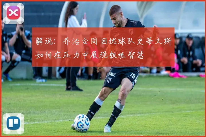 解说：乔治合同困扰球队史蒂文斯如何在压力中展现教练智慧