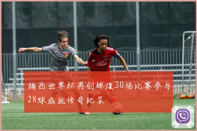 梅西世界杯再创辉煌30场比赛参与28球成就传奇纪录